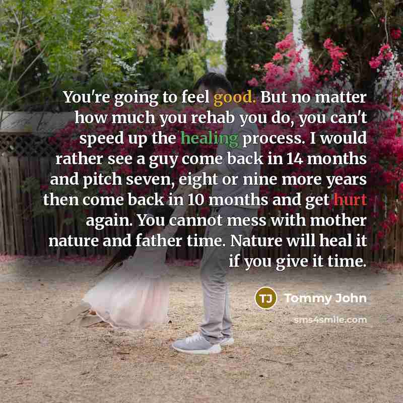 “You're going to feel good. But no matter how much you rehab you do, you can't speed up the healing process. I would rather see a guy come back in 14 months and pitch seven, eight or nine more years then come back in 10 months and get hurt again. You cannot mess with mother nature and father time…” quote by Tommy John
