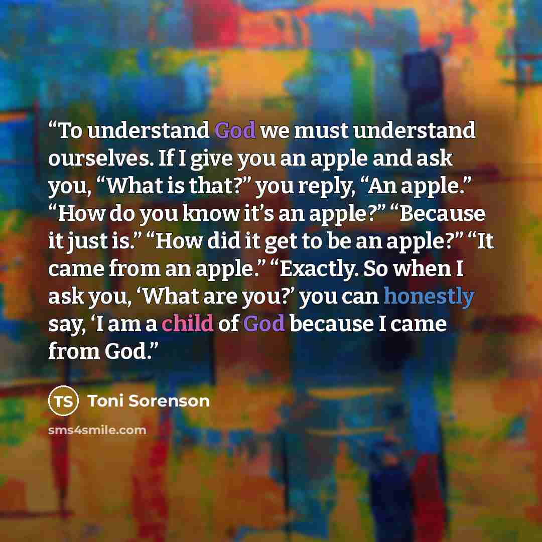 “To understand God we must understand ourselves. If I give you an apple and ask you, “What is that?” you reply, “An apple.” “How do you know it’s an apple?” “Because it just is.” “How did it get to be an apple?” “It came from an apple.” “Exactly. So when I ask you, ‘What are you?’ you can honestly…” quote by Toni Sorenson