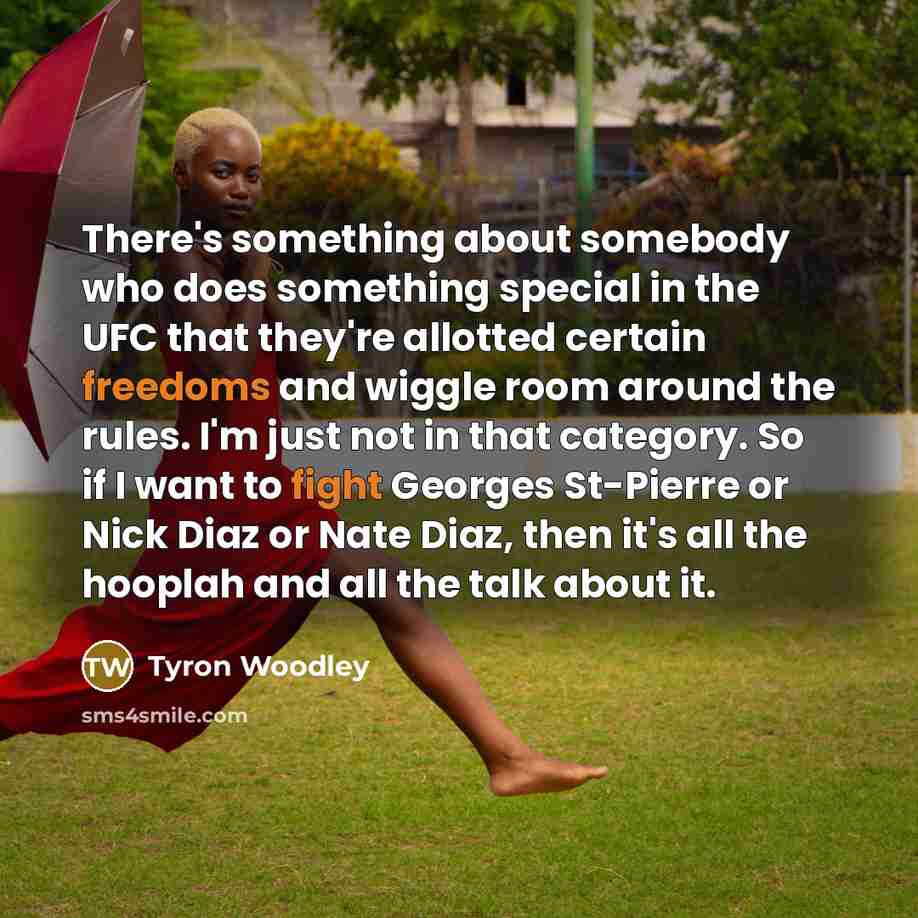 “There's something about somebody who does something special in the UFC that they're allotted certain freedoms and wiggle room around the rules. I'm just not in that category. So if I want to fight Georges St-Pierre or Nick Diaz or Nate Diaz, then it's all the hooplah and all the talk about it.” quote by Tyron Woodley