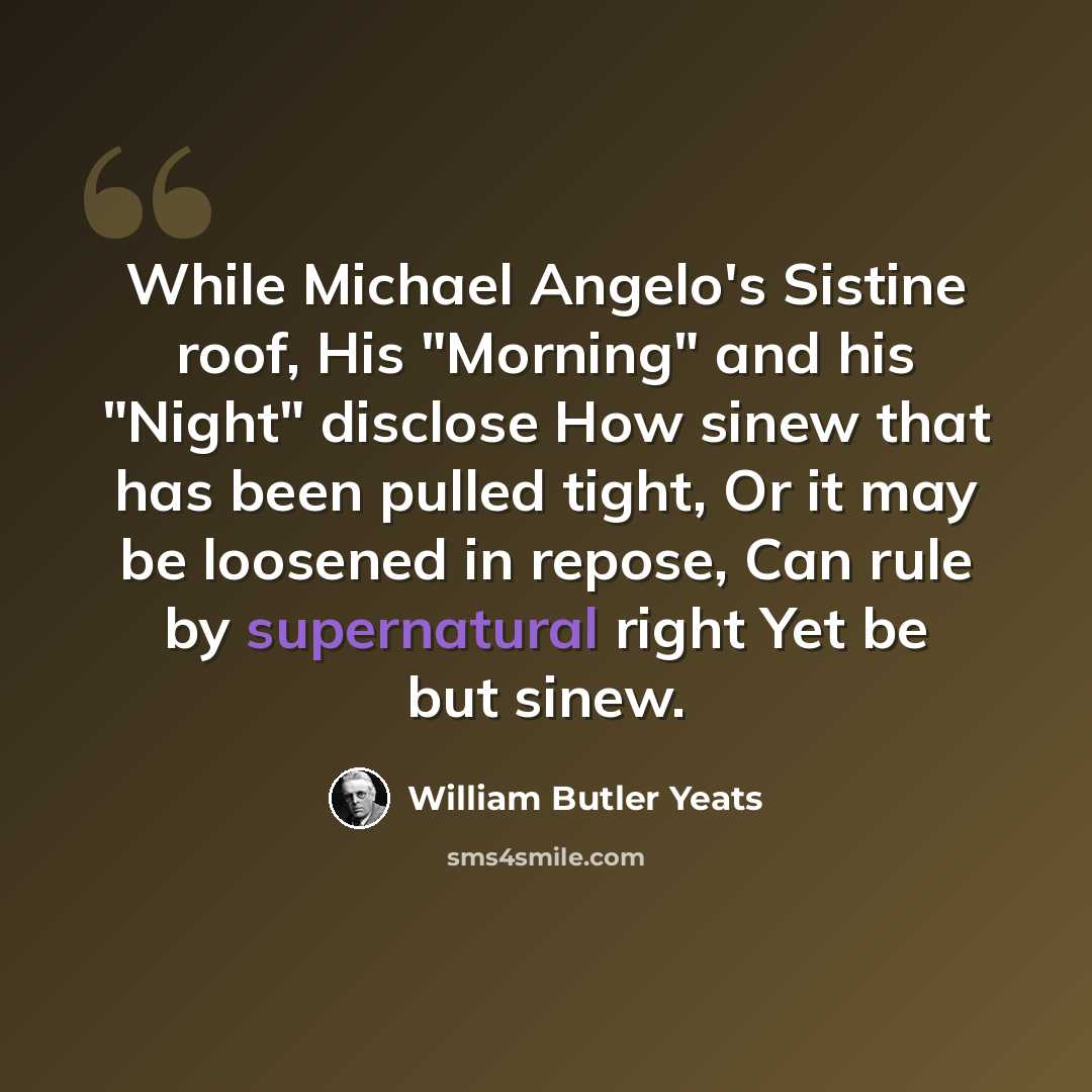 “While Michael Angelo's Sistine roof, His "Morning" and his "Night" disclose How sinew that has been pulled tight, Or it may be loosened in repose, Can rule by supernatural right Yet be but sinew.” quote by William Butler Yeats