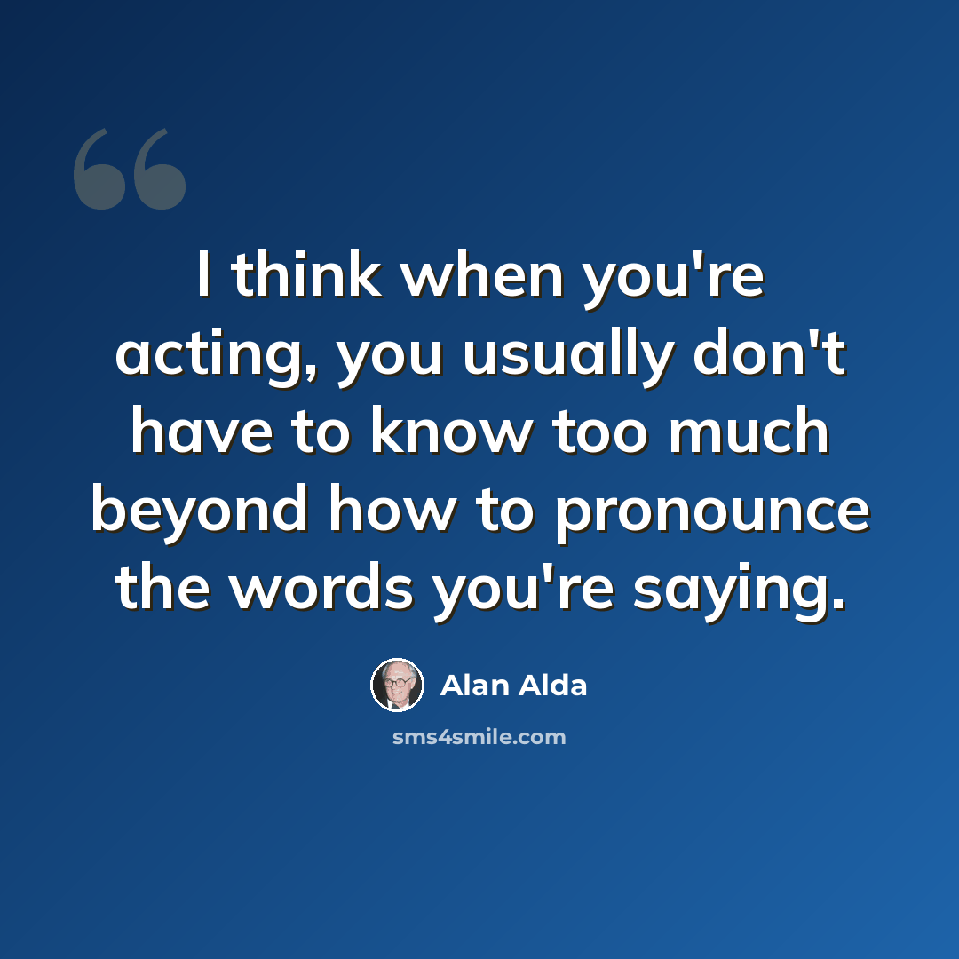 “I think when you're acting, you usually don't have to know too much beyond how to pronounce the words you're saying.” quote by Alan Alda