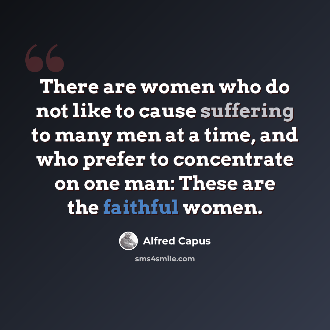 “There are women who do not like to cause suffering to many men at a time, and who prefer to concentrate on one man: These are the faithful women.” quote by Alfred Capus