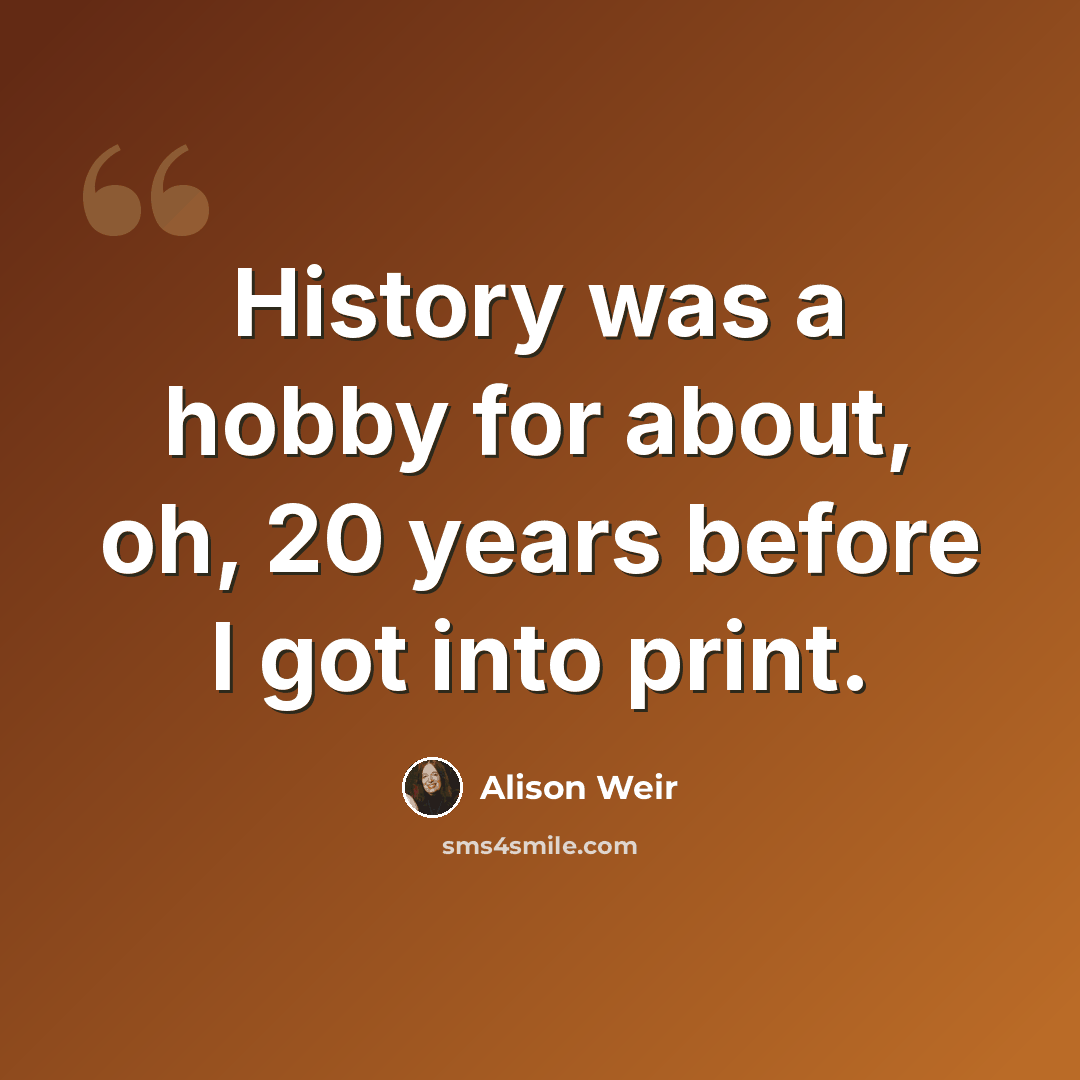 “History was a hobby for about, oh, 20 years before I got into print.” quote by Alison Weir