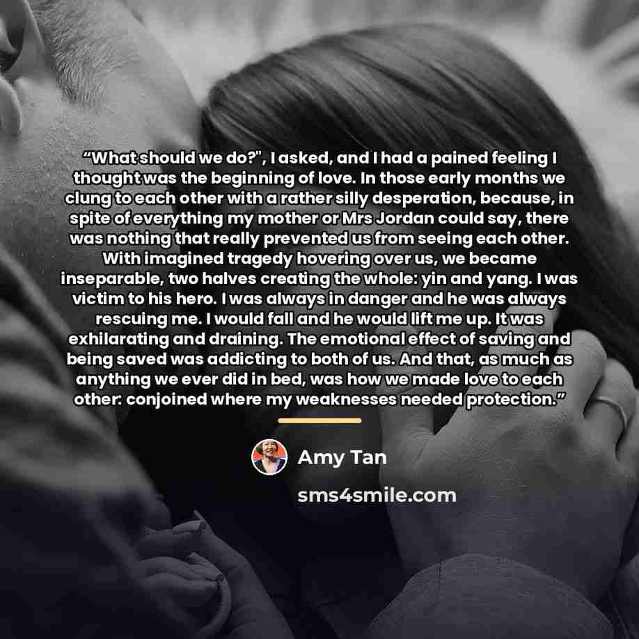 “What should we do?", I asked, and I had a pained feeling I thought was the beginning of love. In those early months we clung to each other with a rather silly desperation, because, in spite of everything my mother or Mrs Jordan could say, there was nothing that really prevented us from seeing each…” quote by Amy Tan