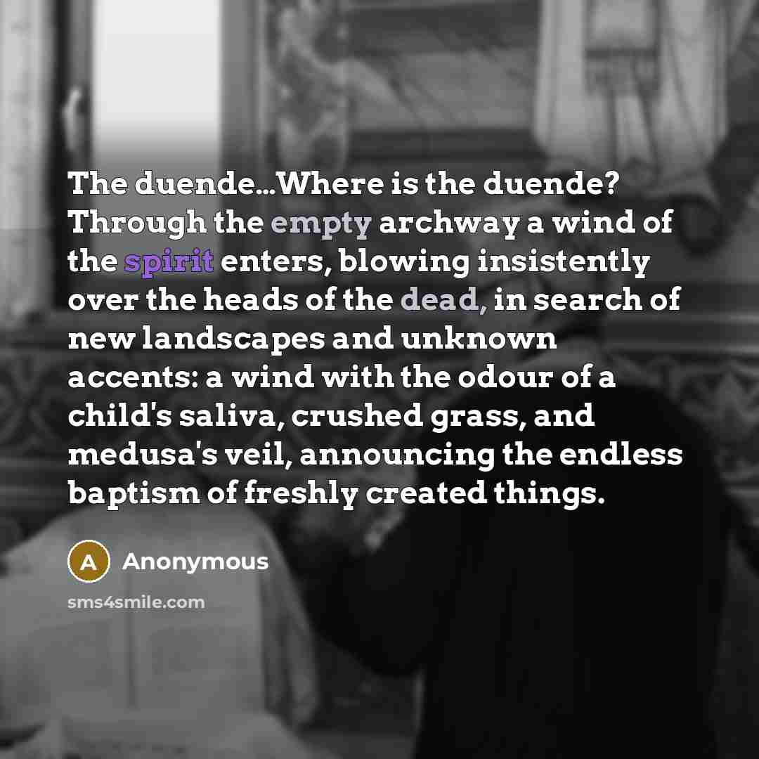 “The duende…Where is the duende? Through the empty archway a wind of the spirit enters, blowing insistently over the heads of the dead, in search of new landscapes and unknown accents: a wind with the odour of a child's saliva, crushed grass, and medusa's veil, announcing the endless baptism of…” quote by Anonymous