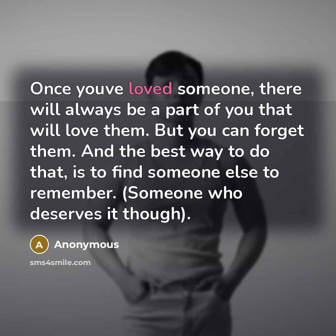 “Once youve loved someone, there will always be a part of you that will love them. But you can forget them. And the best way to do that, is to find someone else to remember. (Someone who deserves it though).” quote by Anonymous