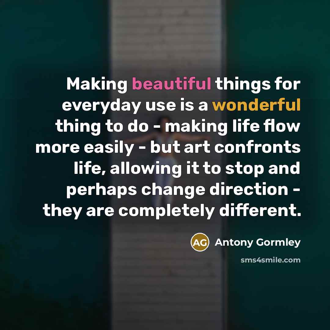 “Making beautiful things for everyday use is a wonderful thing to do - making life flow more easily - but art confronts life, allowing it to stop and perhaps change direction - they are completely different.” quote by Antony Gormley