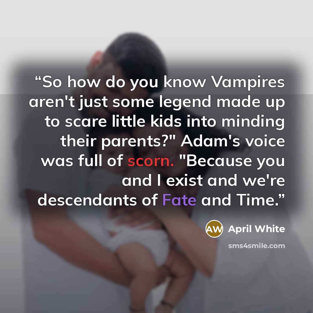 “So how do you know Vampires aren't just some legend made up to scare little kids into minding their parents?" Adam's voice was full of scorn. "Because you and I exist and we're descendants of Fate and Time.” quote by April White