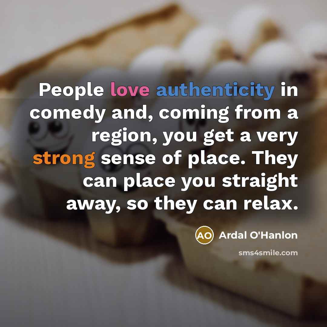 “People love authenticity in comedy and, coming from a region, you get a very strong sense of place. They can place you straight away, so they can relax.” quote by Ardal O'Hanlon