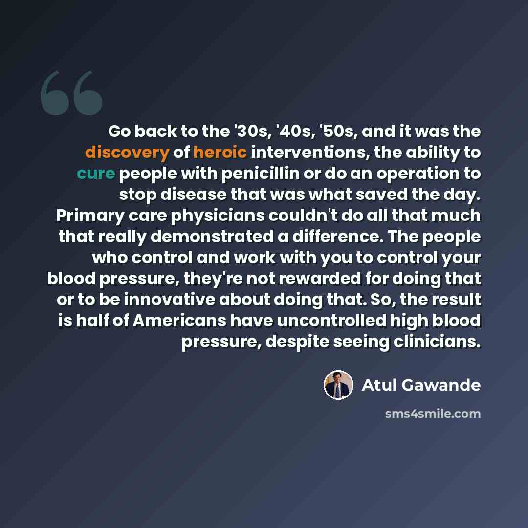 “Go back to the '30s, '40s, '50s, and it was the discovery of heroic interventions, the ability to cure people with penicillin or do an operation to stop disease that was what saved the day. Primary care physicians couldn't do all that much that really demonstrated a difference. The people who…” quote by Atul Gawande