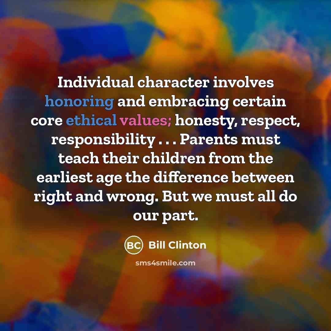 “Individual character involves honoring and embracing certain core ethical values; honesty, respect, responsibility . . . Parents must teach their children from the earliest age the difference between right and wrong. But we must all do our part.” quote by Bill Clinton
