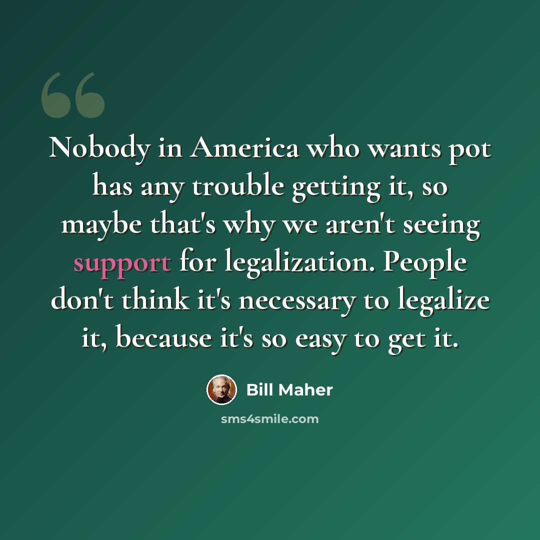 “Nobody in America who wants pot has any trouble getting it, so maybe that's why we aren't seeing support for legalization. People don't think it's necessary to legalize it, because it's so easy to get it.” quote by Bill Maher