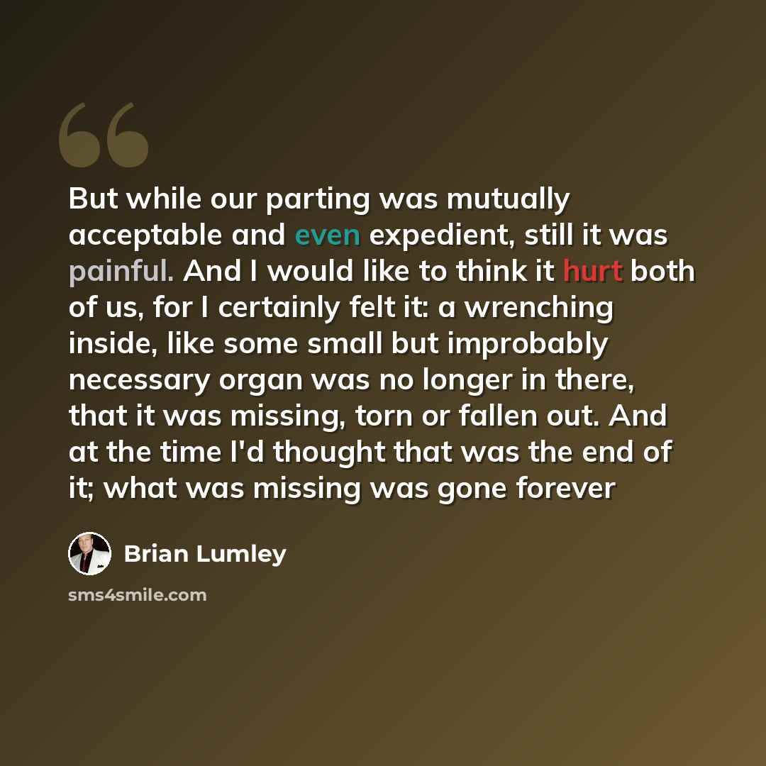 “But while our parting was mutually acceptable and even expedient, still it was painful. And I would like to think it hurt both of us, for I certainly felt it: a wrenching inside, like some small but improbably necessary organ was no longer in there, that it was missing, torn or fallen out. And at…” quote by Brian Lumley