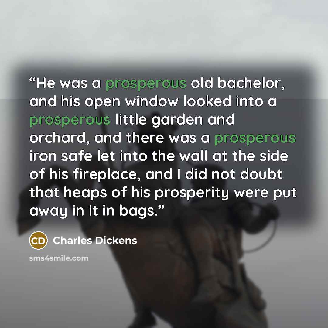 “He was a prosperous old bachelor, and his open window looked into a prosperous little garden and orchard, and there was a prosperous iron safe let into the wall at the side of his fireplace, and I did not doubt that heaps of his prosperity were put away in it in bags.” quote by Charles Dickens