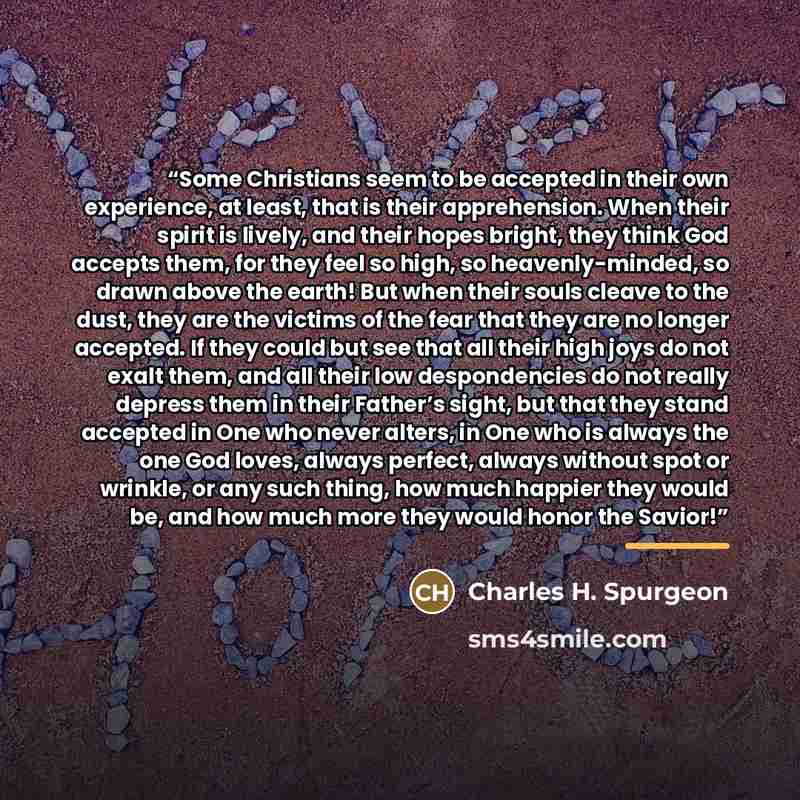 “Some Christians seem to be accepted in their own experience, at least, that is their apprehension. When their spirit is lively, and their hopes bright, they think God accepts them, for they feel so high, so heavenly-minded, so drawn above the earth! But when their souls cleave to the dust, they…” quote by Charles H. Spurgeon