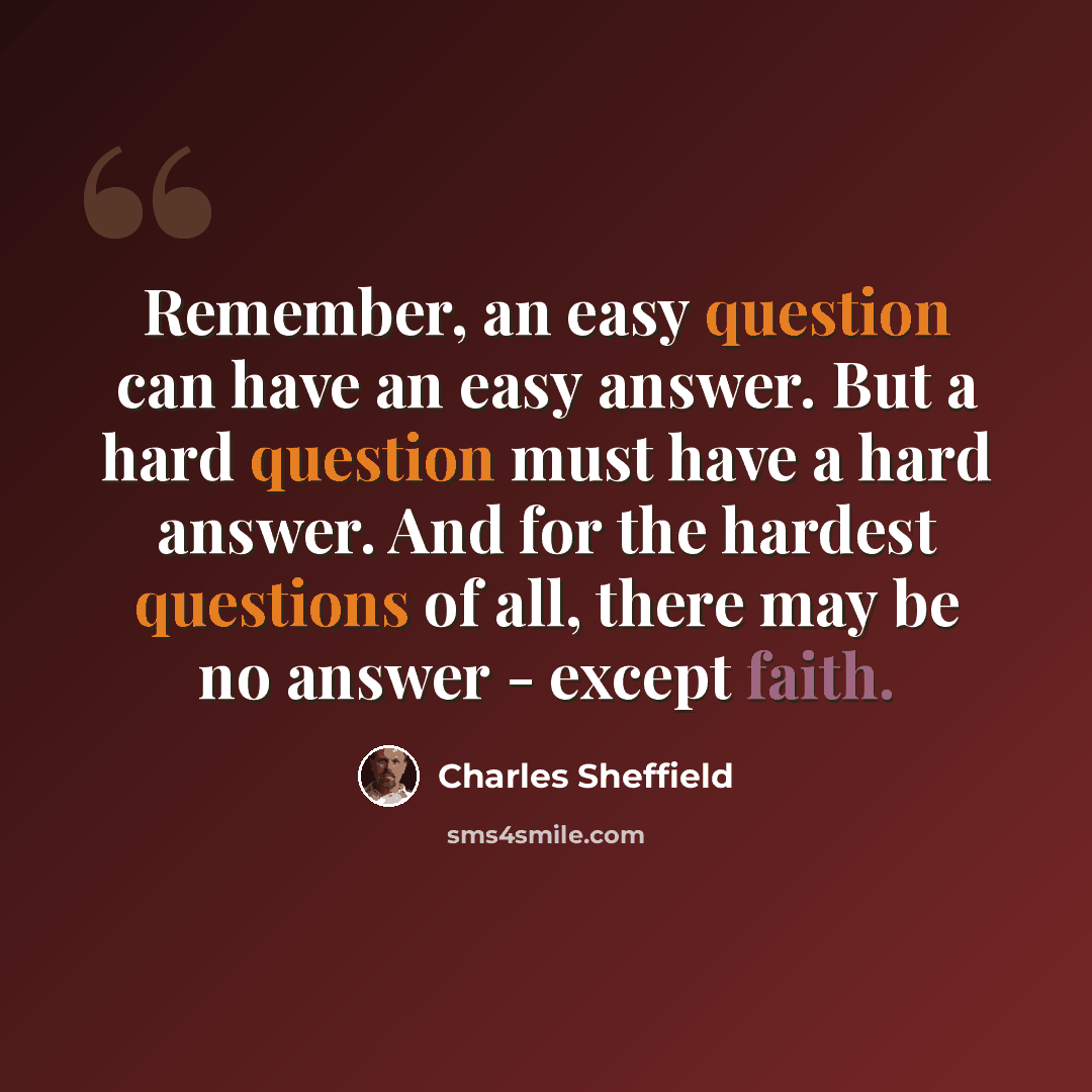 “Remember, an easy question can have an easy answer. But a hard question must have a hard answer. And for the hardest questions of all, there may be no answer - except faith.” quote by Charles Sheffield