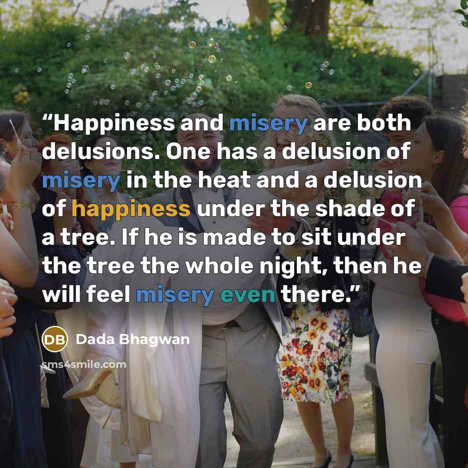 “Happiness and misery are both delusions. One has a delusion of misery in the heat and a delusion of happiness under the shade of a tree. If he is made to sit under the tree the whole night, then he will feel misery even there.” quote by Dada Bhagwan
