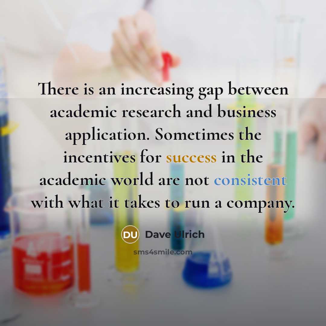 “There is an increasing gap between academic research and business application. Sometimes the incentives for success in the academic world are not consistent with what it takes to run a company.” quote by Dave Ulrich