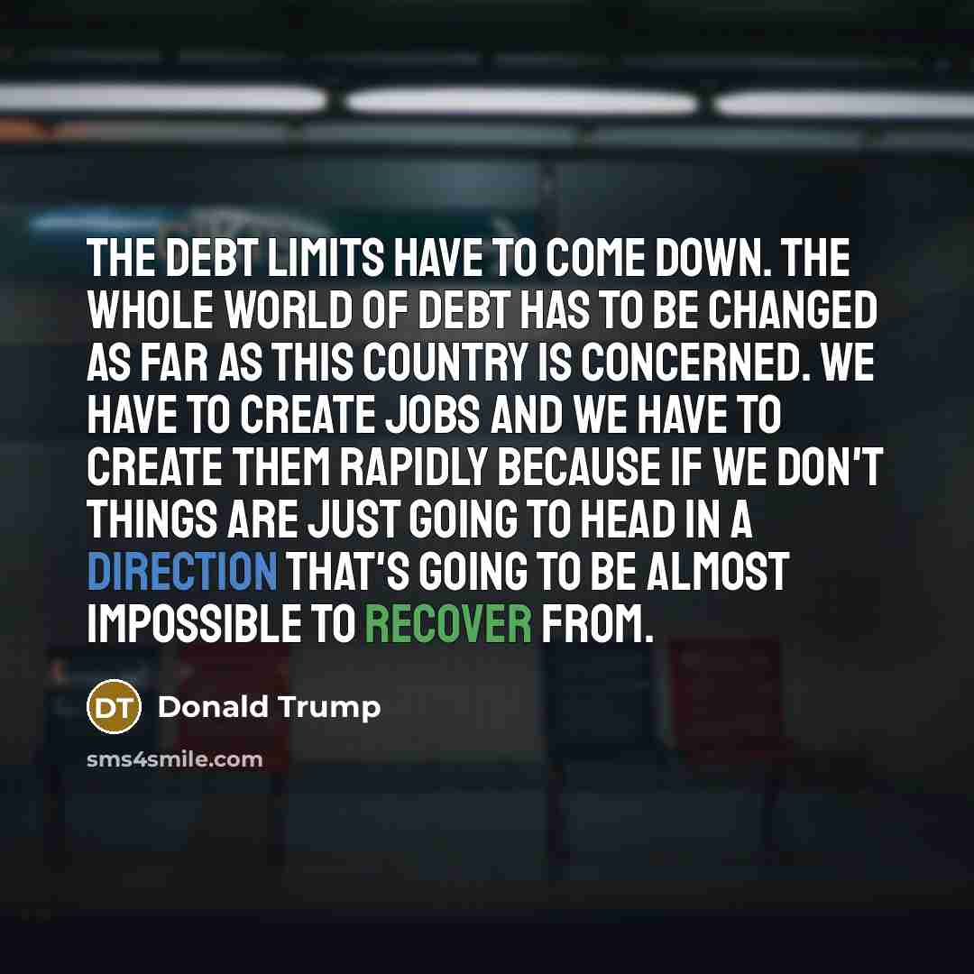 “The debt limits have to come down. The whole world of debt has to be changed as far as this country is concerned. We have to create jobs and we have to create them rapidly because if we don't things are just going to head in a direction that's going to be almost impossible to recover from.” quote by Donald Trump