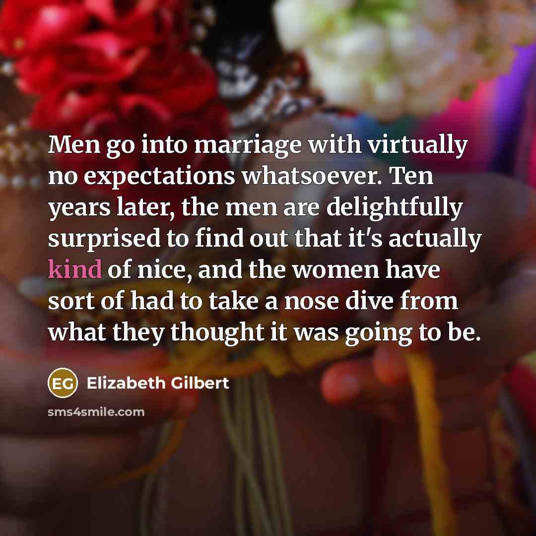 “Men go into marriage with virtually no expectations whatsoever. Ten years later, the men are delightfully surprised to find out that it's actually kind of nice, and the women have sort of had to take a nose dive from what they thought it was going to be.” quote by Elizabeth Gilbert