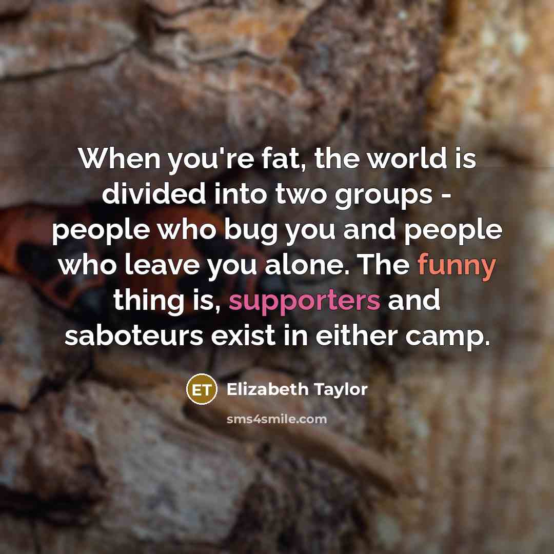 “When you're fat, the world is divided into two groups - people who bug you and people who leave you alone. The funny thing is, supporters and saboteurs exist in either camp.” quote by Elizabeth Taylor