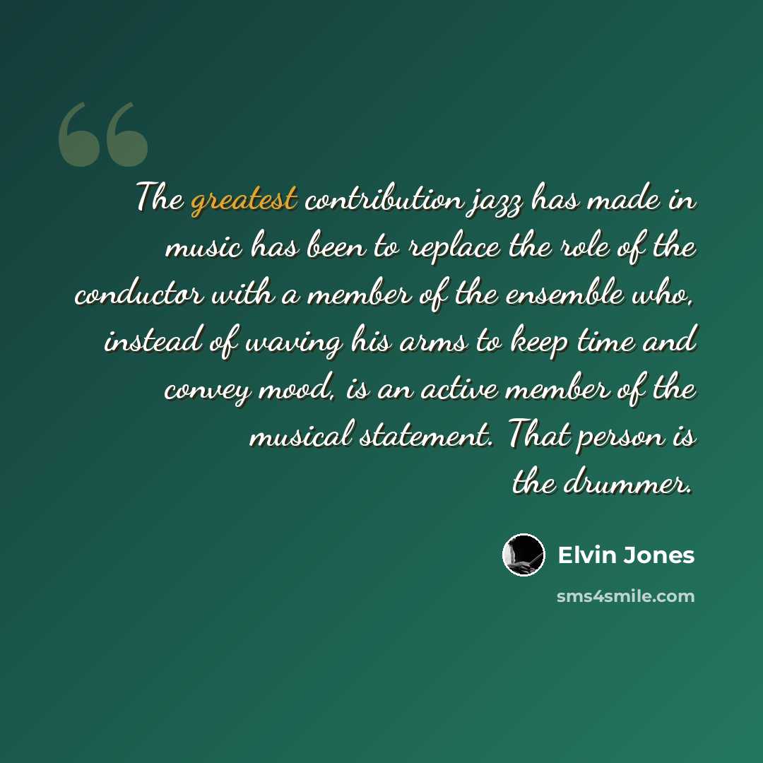 “The greatest contribution jazz has made in music has been to replace the role of the conductor with a member of the ensemble who, instead of waving his arms to keep time and convey mood, is an active member of the musical statement. That person is the drummer.” quote by Elvin Jones