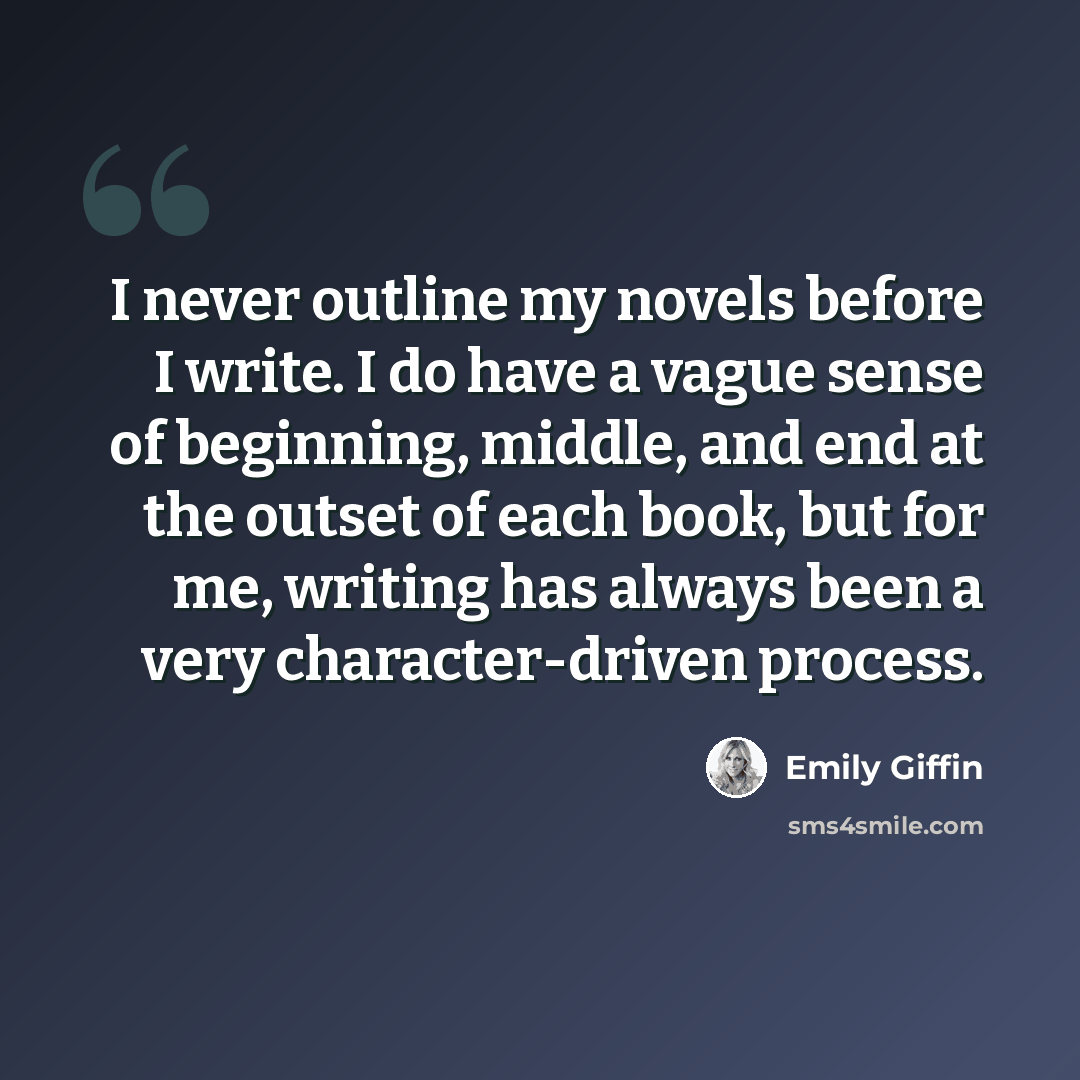 “I never outline my novels before I write. I do have a vague sense of beginning, middle, and end at the outset of each book, but for me, writing has always been a very character-driven process.” quote by Emily Giffin