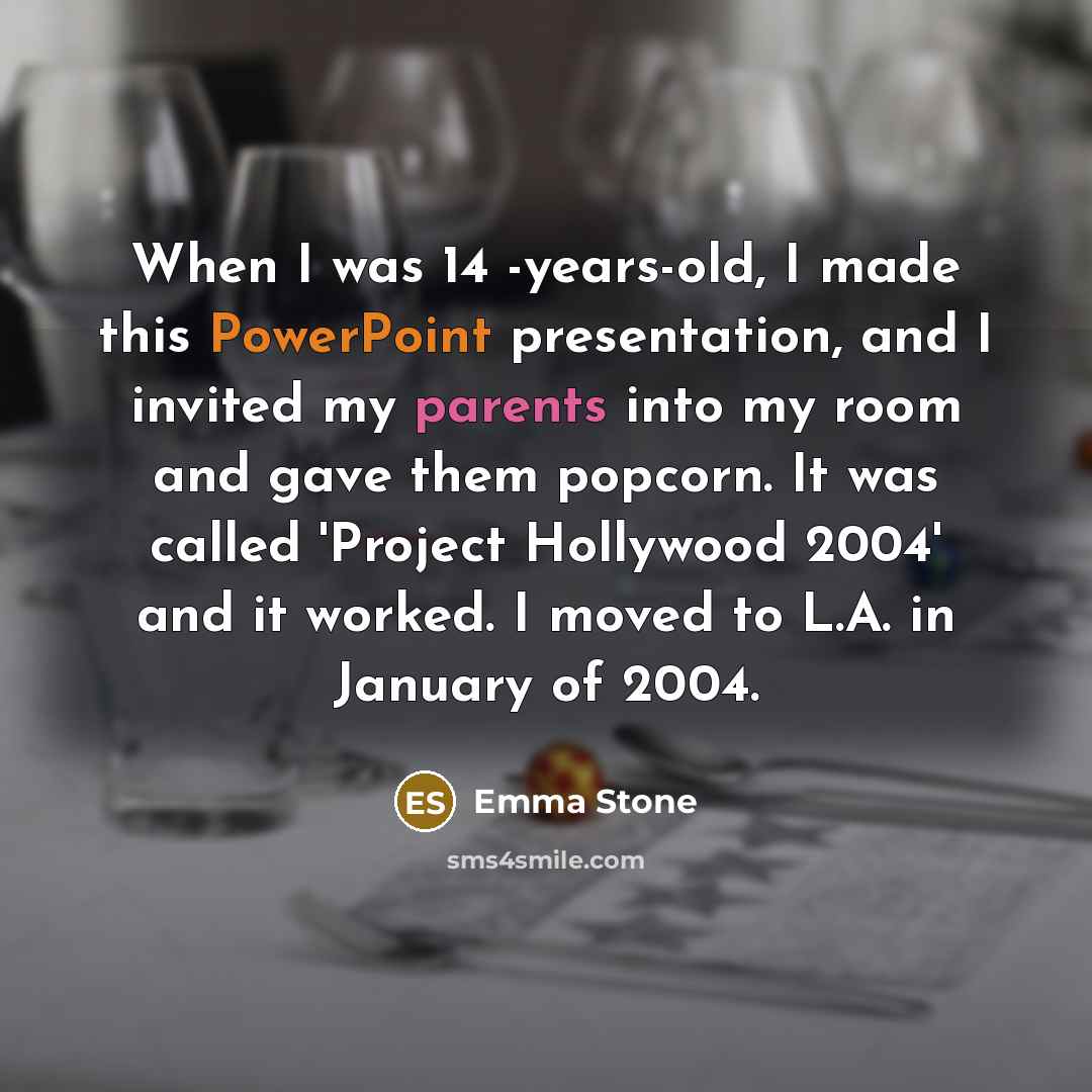 “When I was 14 -years-old, I made this PowerPoint presentation, and I invited my parents into my room and gave them popcorn. It was called 'Project Hollywood 2004' and it worked. I moved to L.A. in January of 2004.” quote by Emma Stone