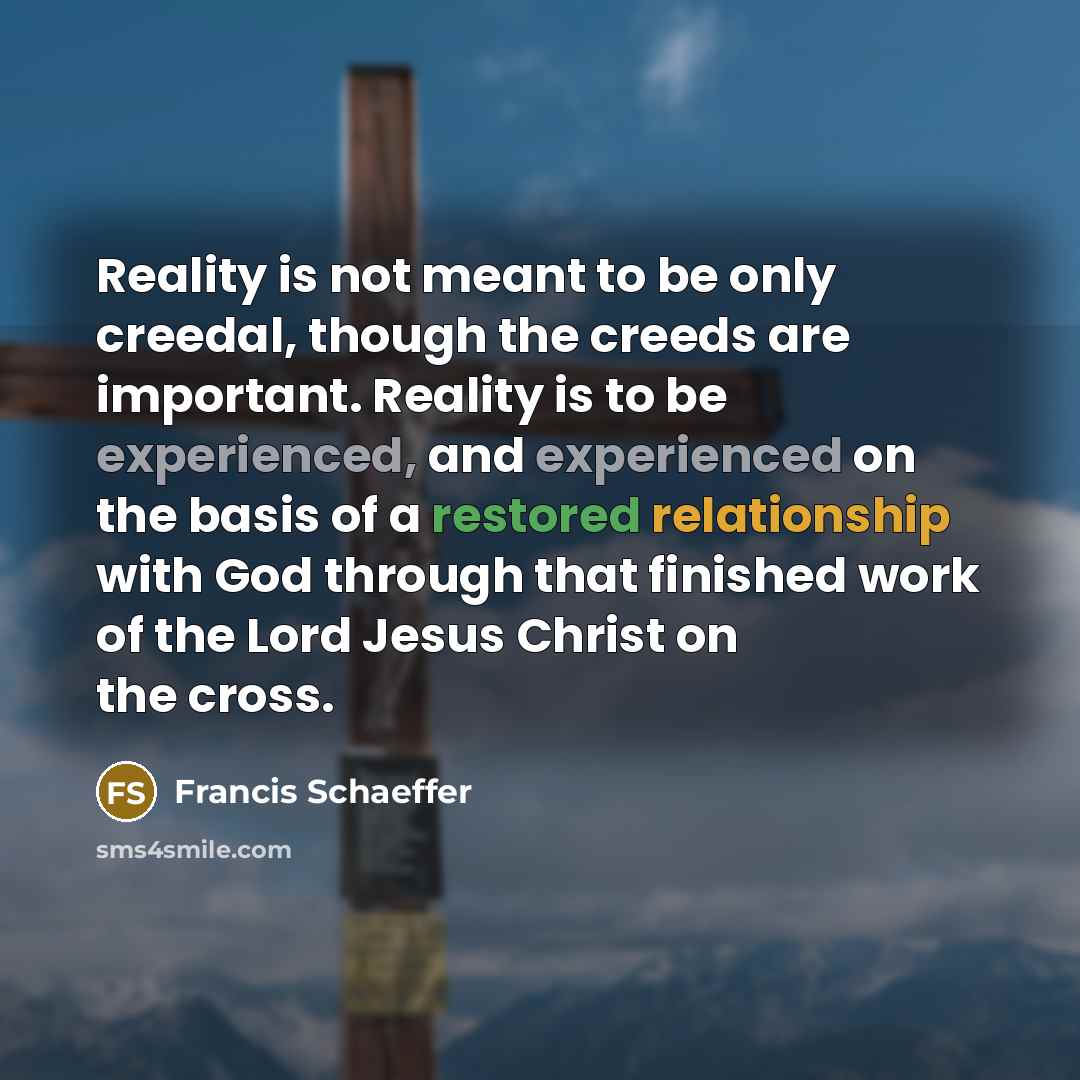 “Reality is not meant to be only creedal, though the creeds are important. Reality is to be experienced, and experienced on the basis of a restored relationship with God through that finished work of the Lord Jesus Christ on the cross.” quote by Francis Schaeffer