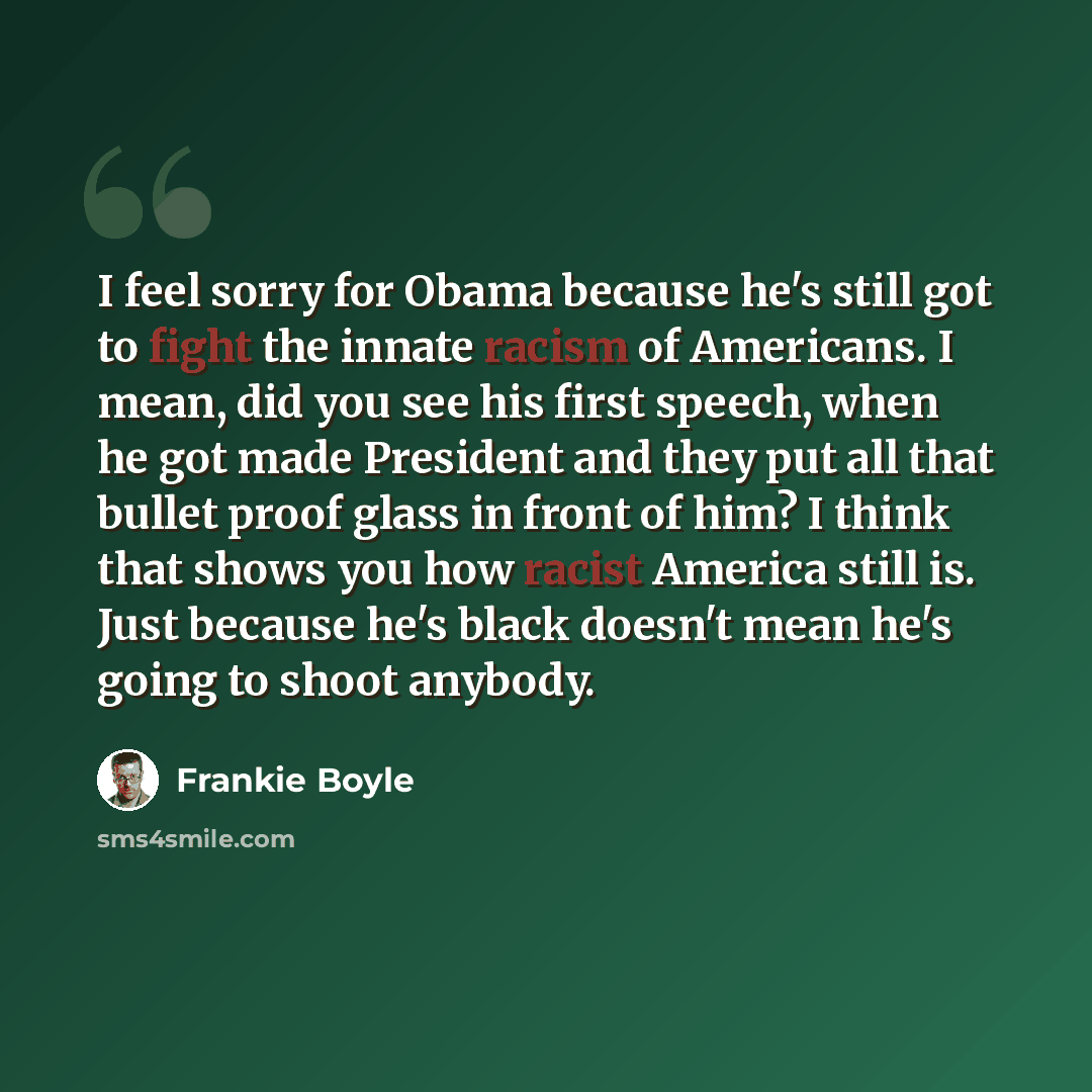 “I feel sorry for Obama because he's still got to fight the innate racism of Americans. I mean, did you see his first speech, when he got made President and they put all that bullet proof glass in front of him? I think that shows you how racist America still is. Just because he's black doesn't mean…” quote by Frankie Boyle