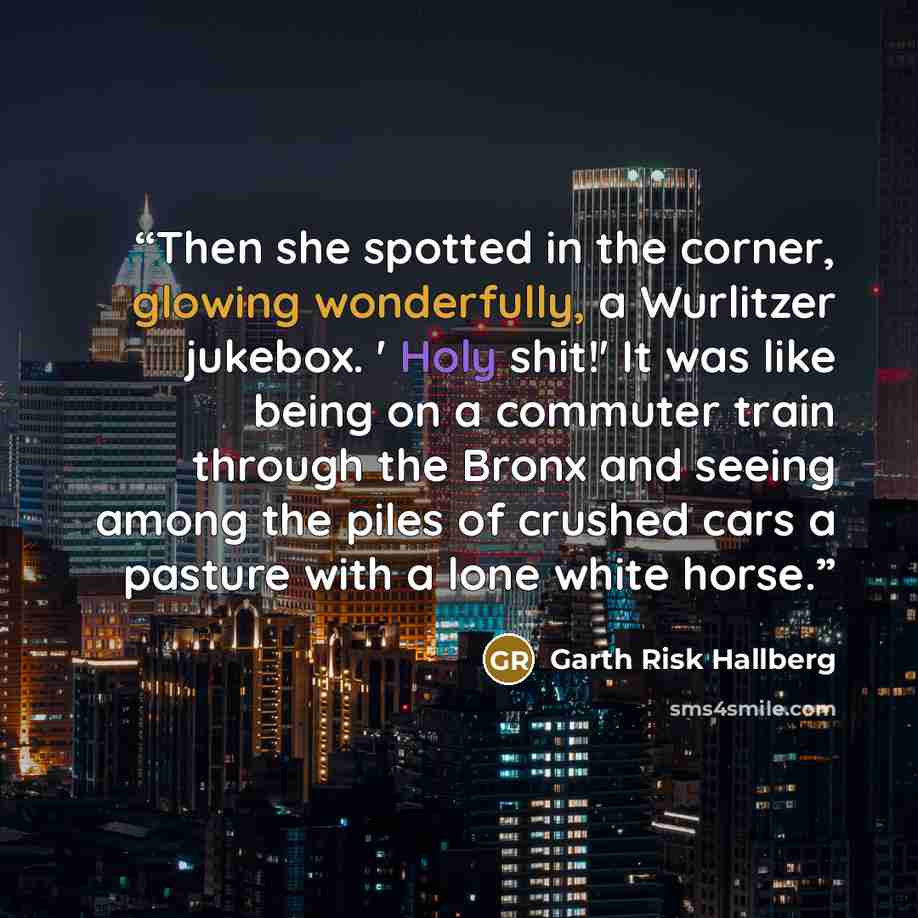 “Then she spotted in the corner, glowing wonderfully, a Wurlitzer jukebox. ' Holy shit!' It was like being on a commuter train through the Bronx and seeing among the piles of crushed cars a pasture with a lone white horse.” quote by Garth Risk Hallberg