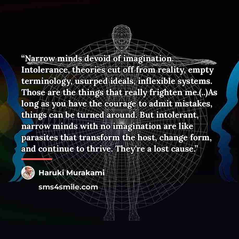 “Narrow minds devoid of imagination. Intolerance, theories cut off from reality, empty terminology, usurped ideals, inflexible systems. Those are the things that really frighten me.(..)As long as you have the courage to admit mistakes, things can be turned around. But intolerant, narrow minds with…” quote by Haruki Murakami