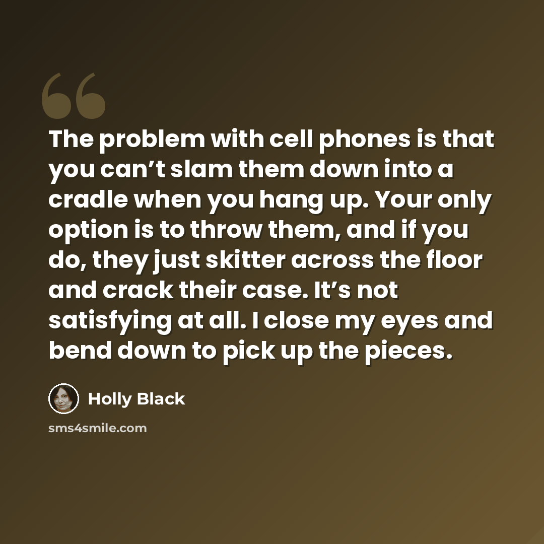 “The problem with cell phones is that you can’t slam them down into a cradle when you hang up. Your only option is to throw them, and if you do, they just skitter across the floor and crack their case. It’s not satisfying at all. I close my eyes and bend down to pick up the pieces.” quote by Holly Black