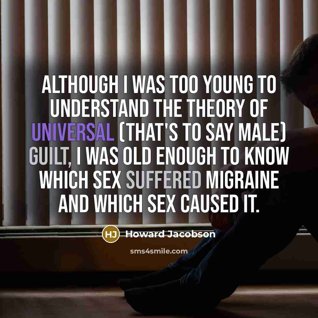 “Although I was too young to understand the theory of universal (that's to say male) guilt, I was old enough to know which sex suffered migraine and which sex caused it.” quote by Howard Jacobson