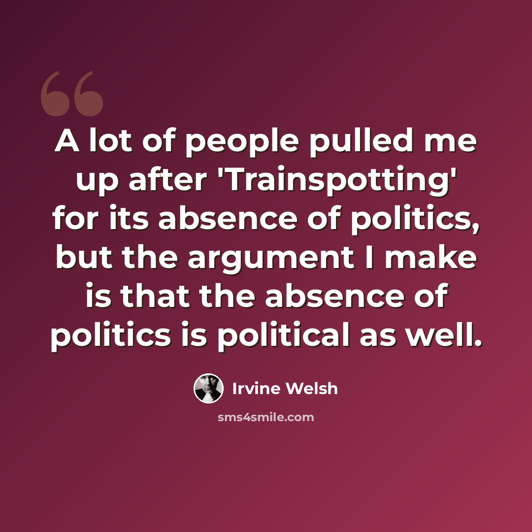 “A lot of people pulled me up after 'Trainspotting' for its absence of politics, but the argument I make is that the absence of politics is political as well.” quote by Irvine Welsh