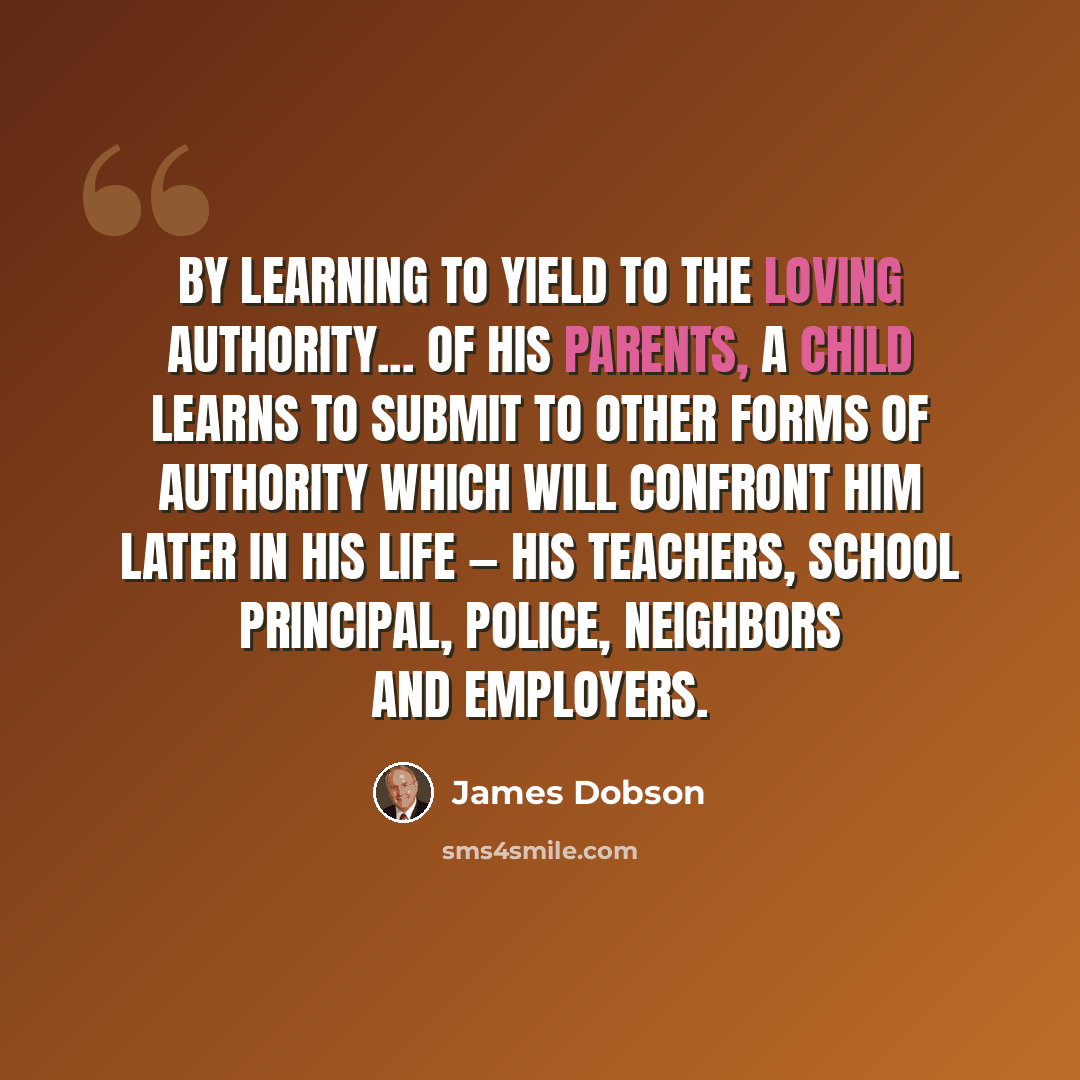 “By learning to yield to the loving authority... of his parents, a child learns to submit to other forms of authority which will confront him later in his life — his teachers, school principal, police, neighbors and employers.” quote by James Dobson