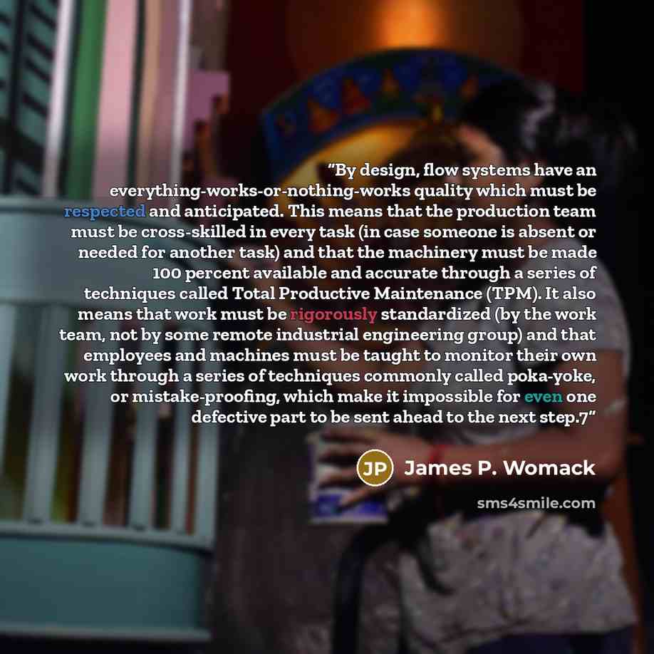“By design, flow systems have an everything-works-or-nothing-works quality which must be respected and anticipated. This means that the production team must be cross-skilled in every task (in case someone is absent or needed for another task) and that the machinery must be made 100 percent…” quote by James P. Womack