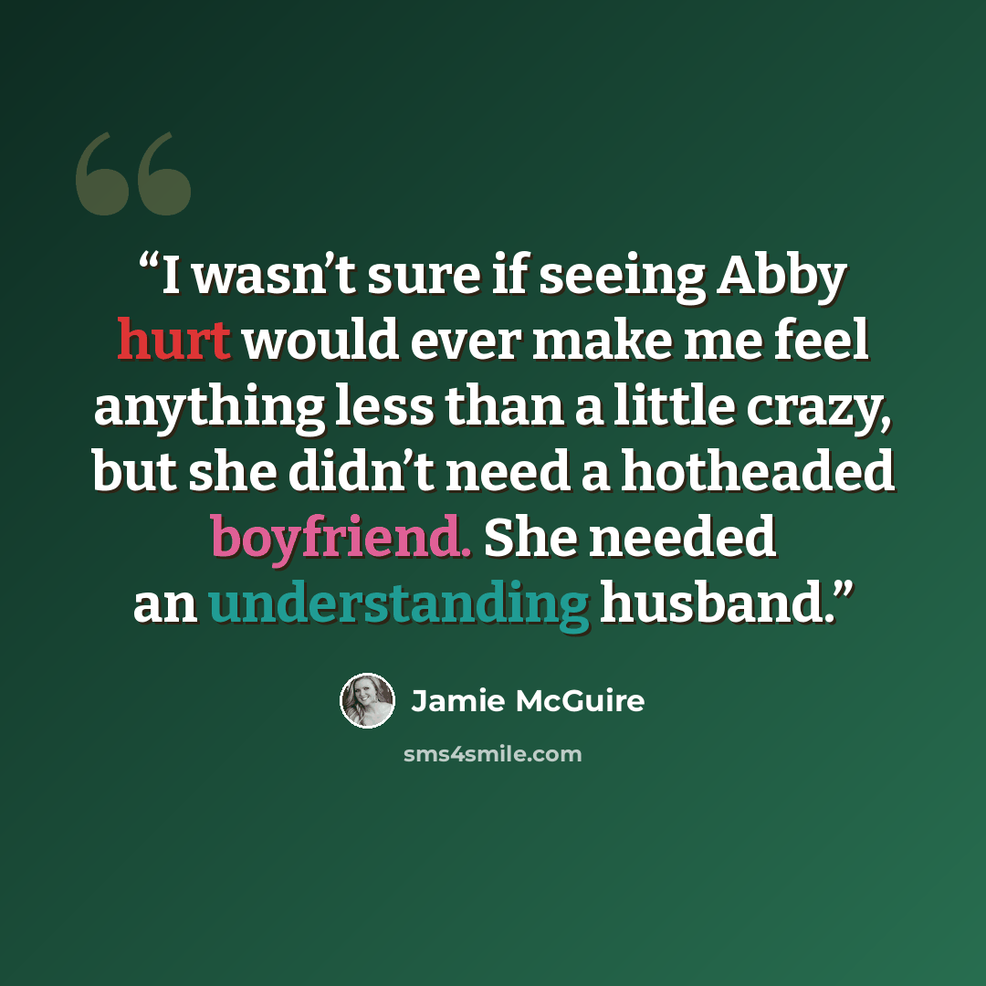 “I wasn’t sure if seeing Abby hurt would ever make me feel anything less than a little crazy, but she didn’t need a hotheaded boyfriend. She needed an understanding husband.” quote by Jamie McGuire