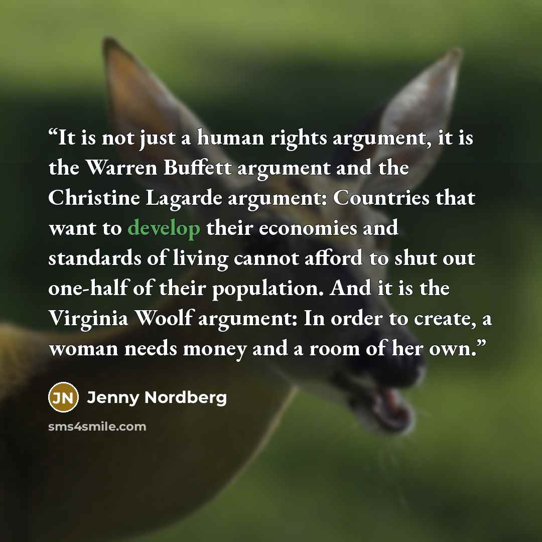 “It is not just a human rights argument, it is the Warren Buffett argument and the Christine Lagarde argument: Countries that want to develop their economies and standards of living cannot afford to shut out one-half of their population. And it is the Virginia Woolf argument: In order to create, a…” quote by Jenny Nordberg