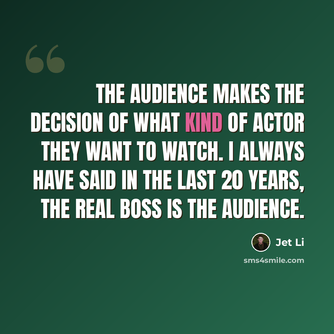“The audience makes the decision of what kind of actor they want to watch. I always have said in the last 20 years, the real boss is the audience.” quote by Jet Li