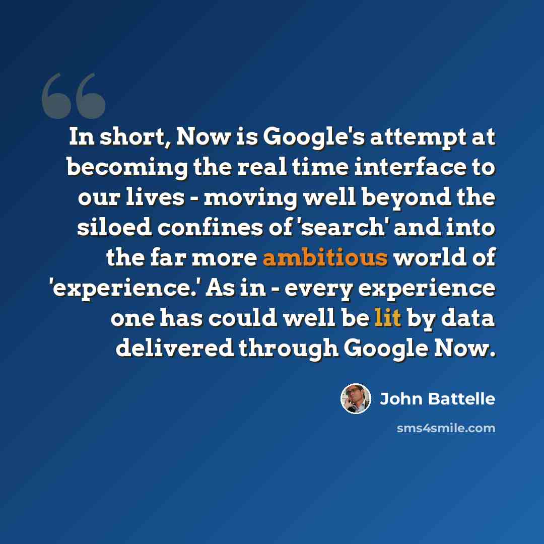 “In short, Now is Google's attempt at becoming the real time interface to our lives - moving well beyond the siloed confines of 'search' and into the far more ambitious world of 'experience.' As in - every experience one has could well be lit by data delivered through Google Now.” quote by John Battelle