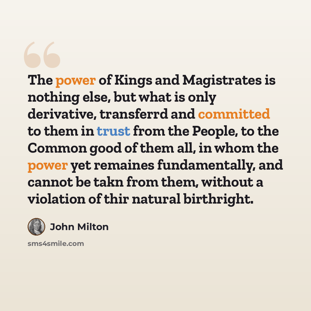 “The power of Kings and Magistrates is nothing else, but what is only derivative, transferrd and committed to them in trust from the People, to the Common good of them all, in whom the power yet remaines fundamentally, and cannot be takn from them, without a violation of thir natural birthright.” quote by John Milton