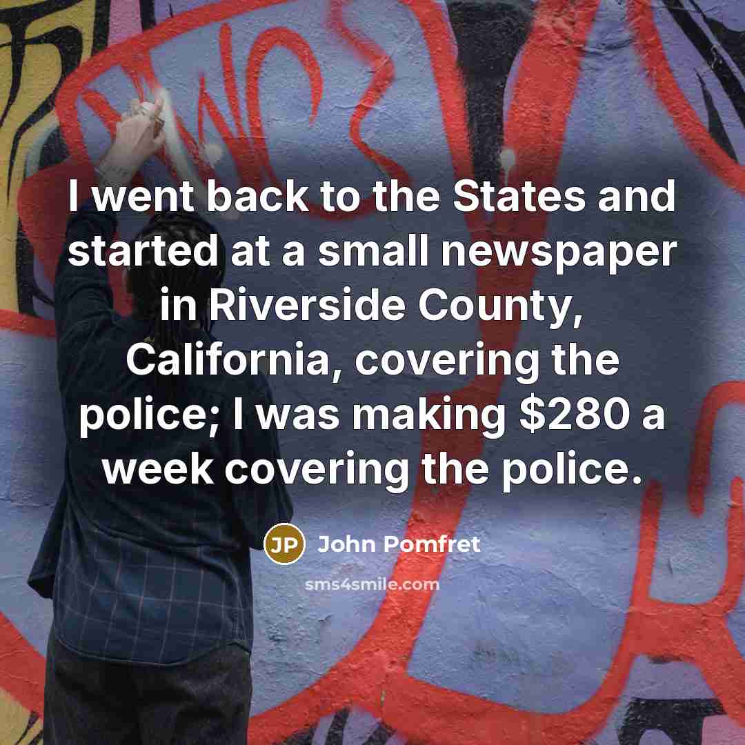 “I went back to the States and started at a small newspaper in Riverside County, California, covering the police; I was making $280 a week covering the police.” quote by John Pomfret