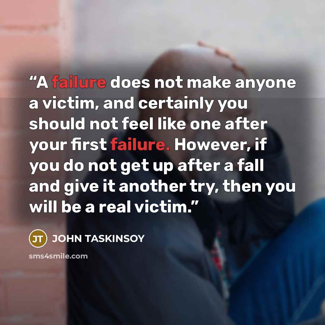 “A failure does not make anyone a victim, and certainly you should not feel like one after your first failure. However, if you do not get up after a fall and give it another try, then you will be a real victim.” quote by JOHN TASKINSOY
