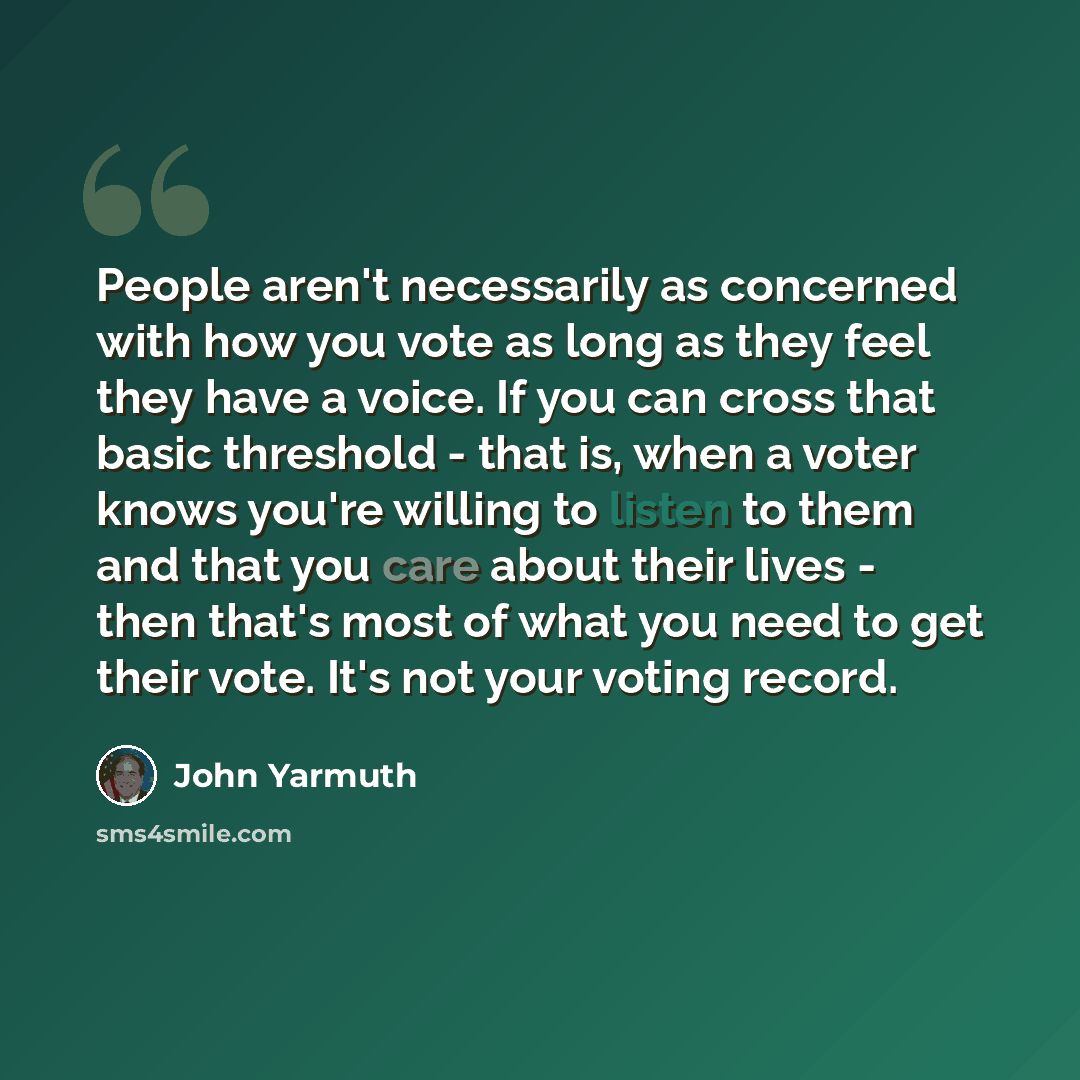 “People aren't necessarily as concerned with how you vote as long as they feel they have a voice. If you can cross that basic threshold - that is, when a voter knows you're willing to listen to them and that you care about their lives - then that's most of what you need to get their vote. It's not…” quote by John Yarmuth