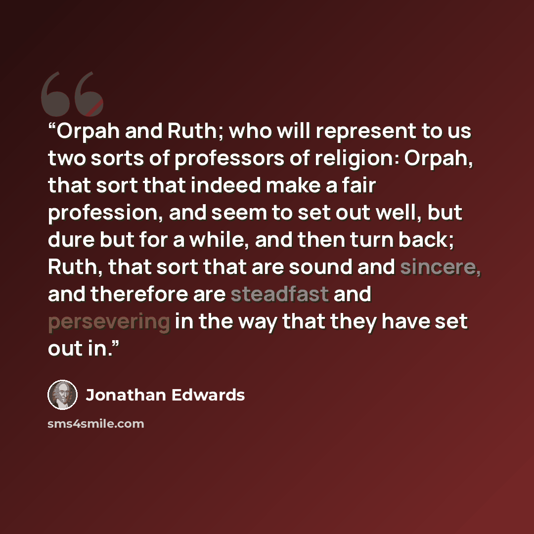 “Orpah and Ruth; who will represent to us two sorts of professors of religion: Orpah, that sort that indeed make a fair profession, and seem to set out well, but dure but for a while, and then turn back; Ruth, that sort that are sound and sincere, and therefore are steadfast and persevering in the…” quote by Jonathan Edwards