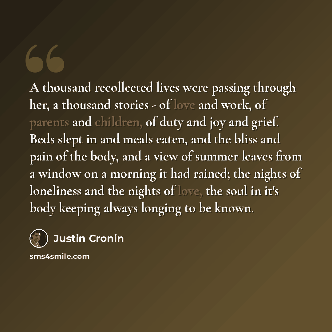 “A thousand recollected lives were passing through her, a thousand stories - of love and work, of parents and children, of duty and joy and grief. Beds slept in and meals eaten, and the bliss and pain of the body, and a view of summer leaves from a window on a morning it had rained; the nights of…” quote by Justin Cronin