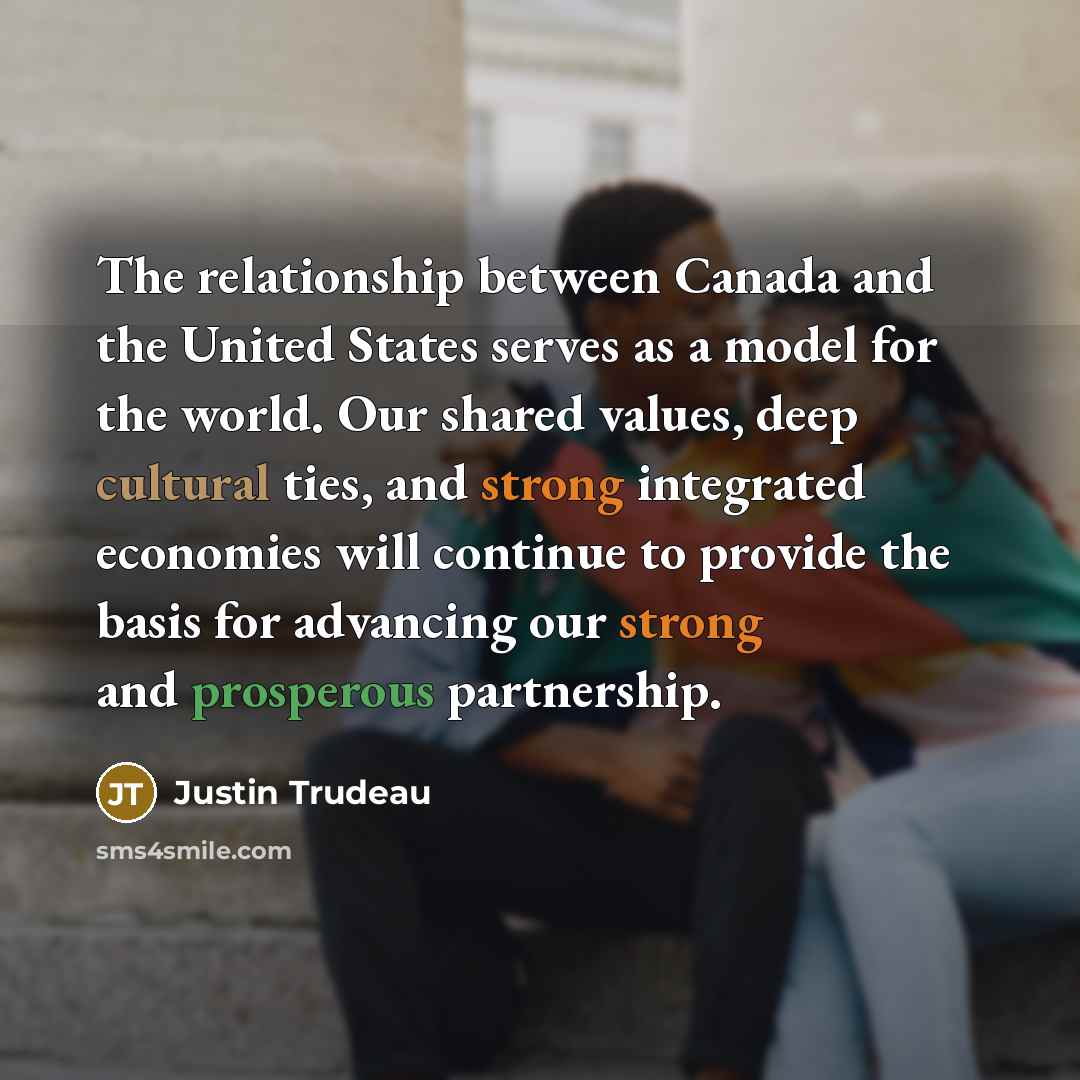 “The relationship between Canada and the United States serves as a model for the world. Our shared values, deep cultural ties, and strong integrated economies will continue to provide the basis for advancing our strong and prosperous partnership.” quote by Justin Trudeau