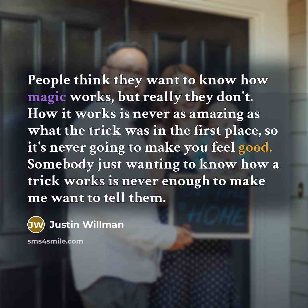 “People think they want to know how magic works, but really they don't. How it works is never as amazing as what the trick was in the first place, so it's never going to make you feel good. Somebody just wanting to know how a trick works is never enough to make me want to tell them.” quote by Justin Willman