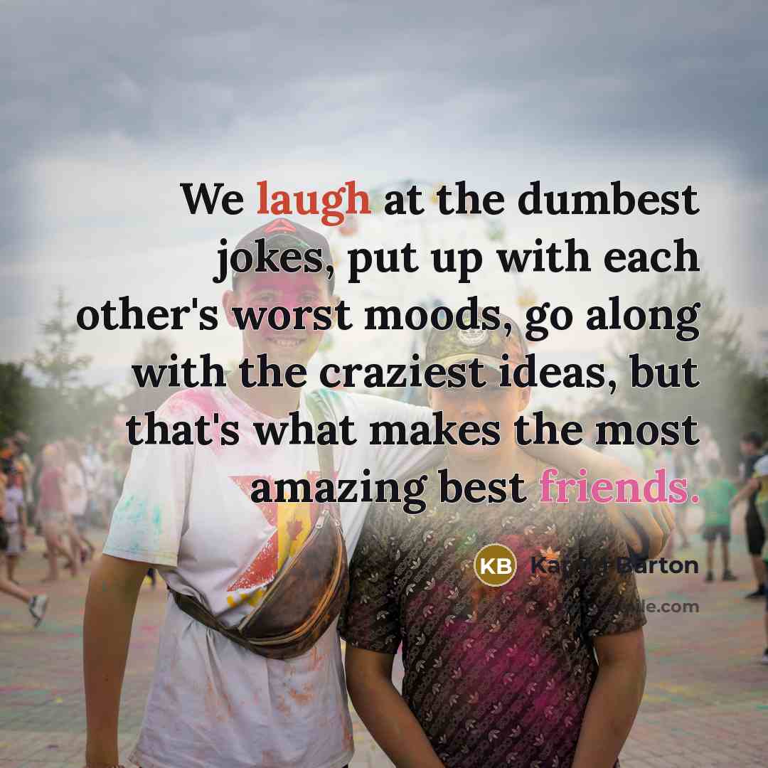 “We laugh at the dumbest jokes, put up with each other's worst moods, go along with the craziest ideas, but that's what makes the most amazing best friends.” quote by Karina Barton